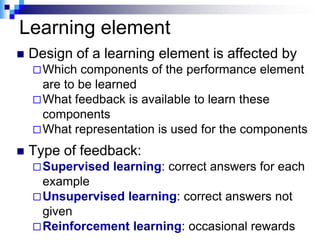 Learning element
   Design of a learning element is affected by
     Which  components of the performance element
      are to be learned
     What feedback is available to learn these
      components
     What representation is used for the components

   Type of feedback:
     Supervised   learning: correct answers for each
      example
     Unsupervised learning: correct answers not
      given
     Reinforcement learning: occasional rewards
 