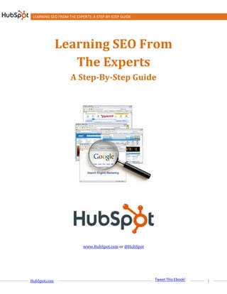 LEARNING SEO FROM THE EXPERTS: A STEP-BY-STEP GUIDE




              Learning SEO From
                 The Experts
                    A Step-By-Step Guide




                           www.HubSpot.com or @HubSpot




                                                          Share on Twitter
                                                         Tweet This Ebook!
HubSpot.com                                                                  1
 