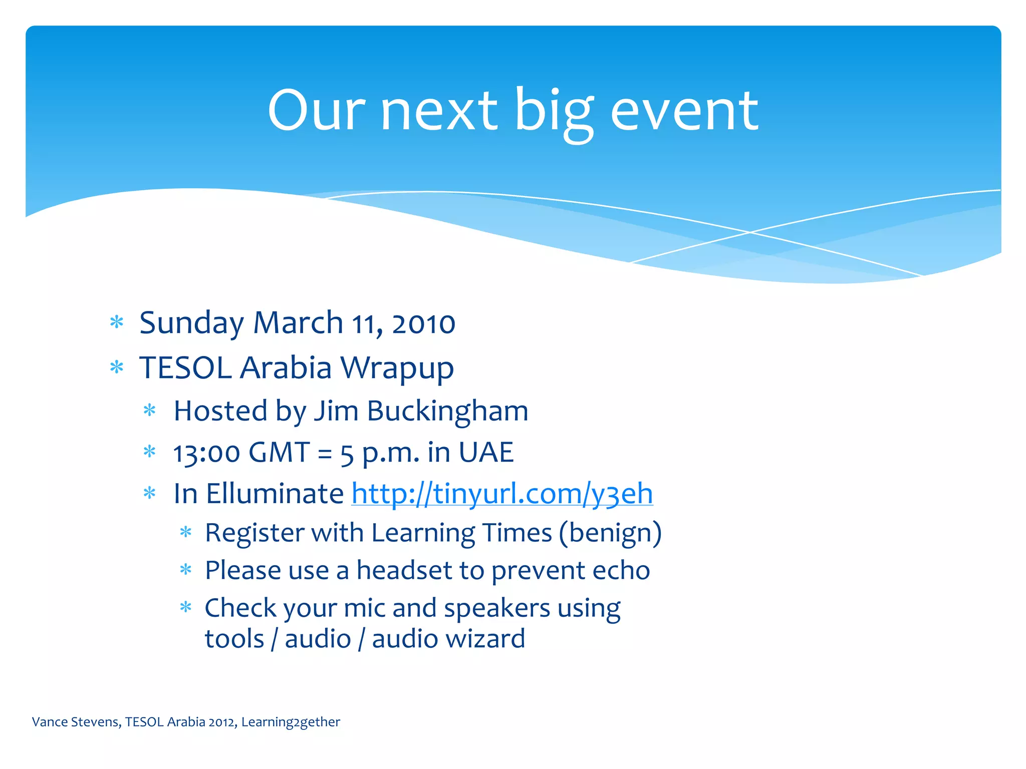 Our next big event


                Sunday March 11, 2010
                TESOL Arabia Wrapup
                      Hosted by Jim Buckingham
                      13:00 GMT = 5 p.m. in UAE
                      In Elluminate http://tinyurl.com/y3eh
                           Register with Learning Times (benign)
                           Please use a headset to prevent echo
                           Check your mic and speakers using
                           tools / audio / audio wizard

Vance Stevens, TESOL Arabia 2012, Learning2gether
 