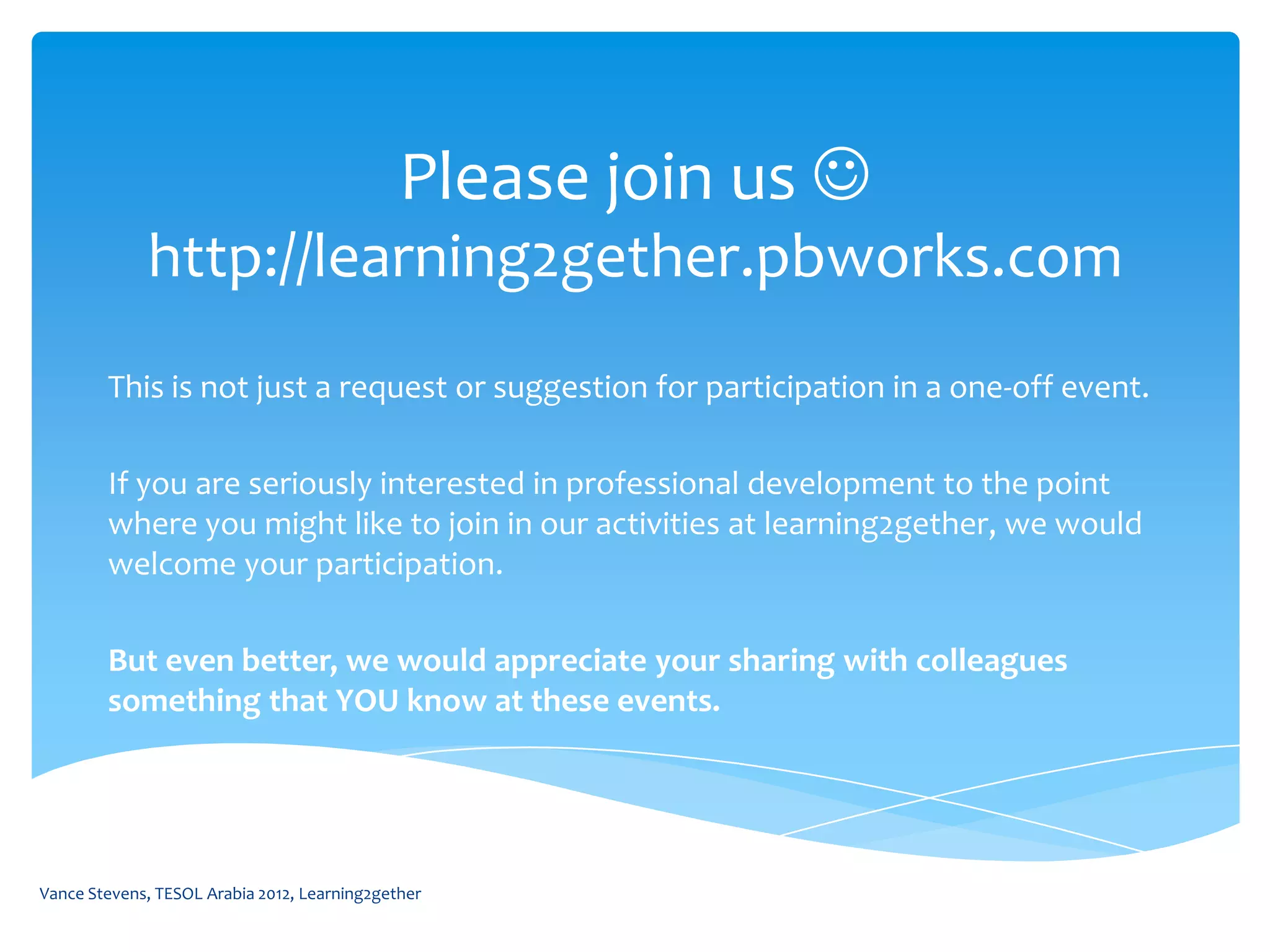 Please join us 
             http://learning2gether.pbworks.com
        This is not just a request or suggestion for participation in a one-off event.

        If you are seriously interested in professional development to the point
        where you might like to join in our activities at learning2gether, we would
        welcome your participation.

        But even better, we would appreciate your sharing with colleagues
        something that YOU know at these events.




Vance Stevens, TESOL Arabia 2012, Learning2gether
 