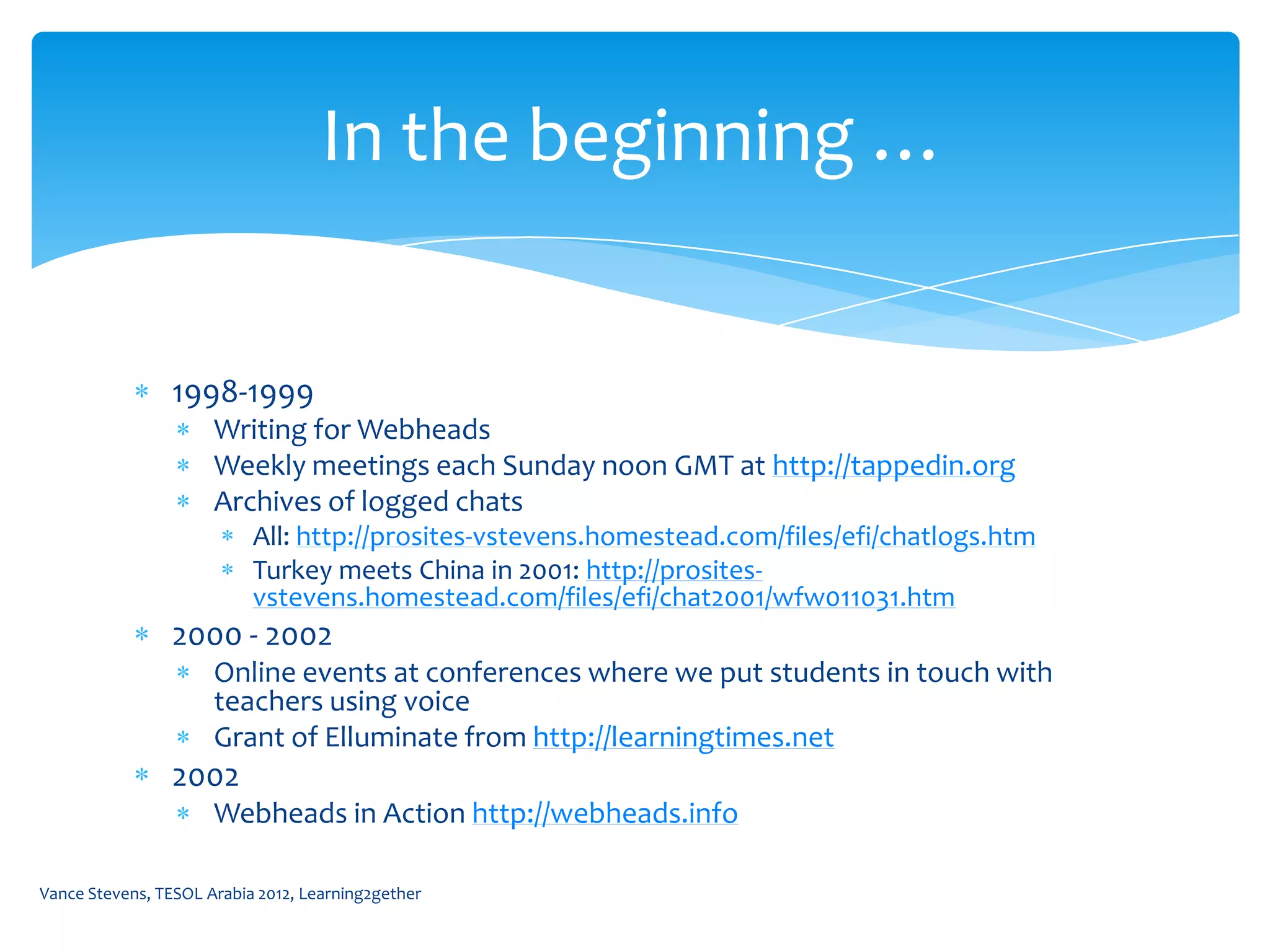 In the beginning …


                1998-1999
                      Writing for Webheads
                      Weekly meetings each Sunday noon GMT at http://tappedin.org
                      Archives of logged chats
                           All: http://prosites-vstevens.homestead.com/files/efi/chatlogs.htm
                           Turkey meets China in 2001: http://prosites-
                           vstevens.homestead.com/files/efi/chat2001/wfw011031.htm
                2000 - 2002
                      Online events at conferences where we put students in touch with
                      teachers using voice
                      Grant of Elluminate from http://learningtimes.net
                2002
                      Webheads in Action http://webheads.info

Vance Stevens, TESOL Arabia 2012, Learning2gether
 