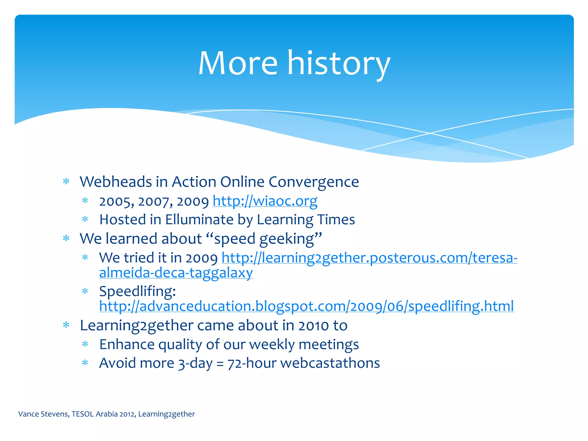 More history


                Webheads in Action Online Convergence
                      2005, 2007, 2009 http://wiaoc.org
                      Hosted in Elluminate by Learning Times
                We learned about “speed geeking”
                      We tried it in 2009 http://learning2gether.posterous.com/teresa-
                      almeida-deca-taggalaxy
                      Speedlifing:
                      http://advanceducation.blogspot.com/2009/06/speedlifing.html
                Learning2gether came about in 2010 to
                      Enhance quality of our weekly meetings
                      Avoid more 3-day = 72-hour webcastathons


Vance Stevens, TESOL Arabia 2012, Learning2gether
 