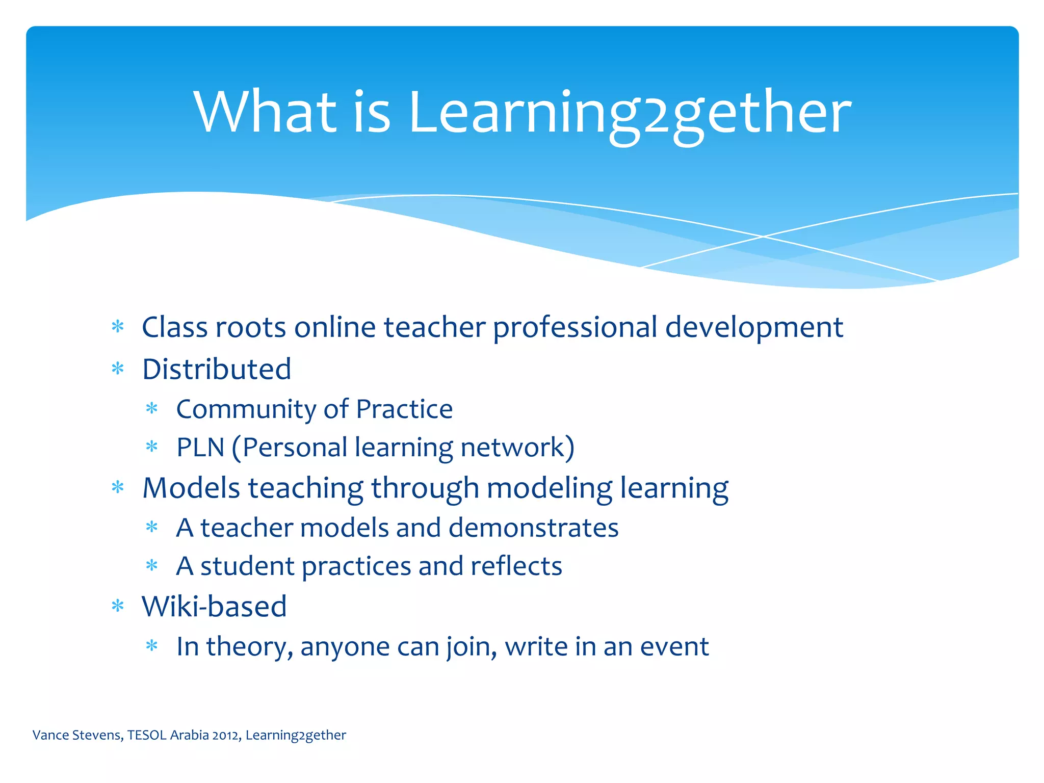 What is Learning2gether


                Class roots online teacher professional development
                Distributed
                      Community of Practice
                      PLN (Personal learning network)
                Models teaching through modeling learning
                      A teacher models and demonstrates
                      A student practices and reflects
                Wiki-based
                      In theory, anyone can join, write in an event

Vance Stevens, TESOL Arabia 2012, Learning2gether
 