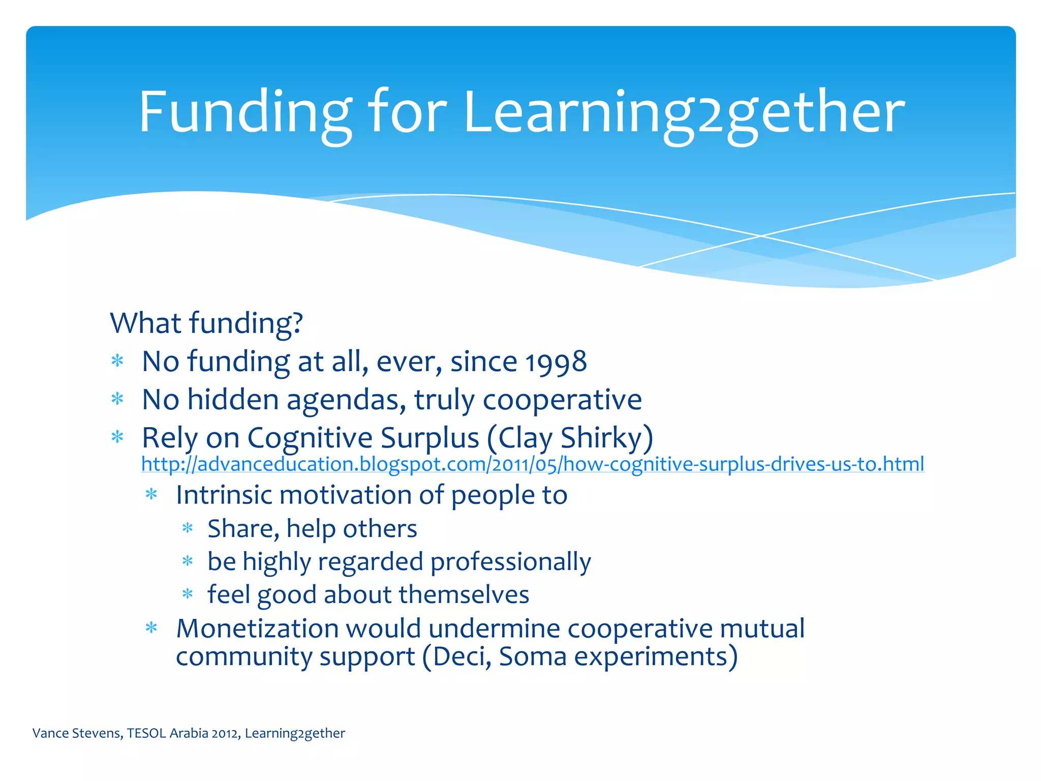 Funding for Learning2gether


            What funding?
             No funding at all, ever, since 1998
             No hidden agendas, truly cooperative
             Rely on Cognitive Surplus (Clay Shirky)
                http://advanceducation.blogspot.com/2011/05/how-cognitive-surplus-drives-us-to.html
                      Intrinsic motivation of people to
                           Share, help others
                           be highly regarded professionally
                           feel good about themselves
                      Monetization would undermine cooperative mutual
                      community support (Deci, Soma experiments)

Vance Stevens, TESOL Arabia 2012, Learning2gether
 