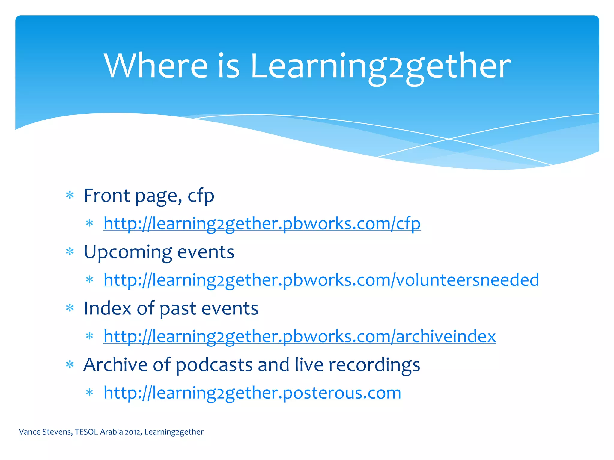 Where is Learning2gether


                Front page, cfp
                      http://learning2gether.pbworks.com/cfp
                Upcoming events
                      http://learning2gether.pbworks.com/volunteersneeded
                Index of past events
                      http://learning2gether.pbworks.com/archiveindex
                Archive of podcasts and live recordings
                      http://learning2gether.posterous.com
Vance Stevens, TESOL Arabia 2012, Learning2gether
 