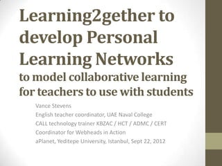 Learning2gether to
develop Personal
Learning Networks
to model collaborative learning
for teachers to use with students
   Vance Stevens
   English teacher coordinator, UAE Naval College
   CALL technology trainer KBZAC / HCT / ADMC / CERT
   Coordinator for Webheads in Action
   aPlanet, Yeditepe University, Istanbul, Sept 22, 2012
 