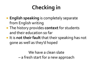  English speaking is completely separate
from English writing
 The history provides context for students
and their education so far
 It is not their fault that their speaking has not
gone as well as they’d hoped
We have a clean slate
– a fresh start for a new approach
 