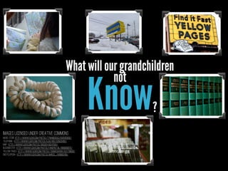 What will our grandchildren
not

Know

?

Images licensed under Creative Commons
Music Store http://www.flickr.com/photos/tynandebold/5942063630/
Telephone- http://www.flickr.com/photos/ajalfaro/3295254051/
Map- http://www.flickr.com/photos/skidder/58247583/
Blockbuster- http://www.flickr.com/photos/fanofretail/8686859875/
Yellow Pages- http://www.flickr.com/photos/thomashawk/5217799638/
Encyclopedia- http://www.flickr.com/photos/m4rco_/9418892436/

 