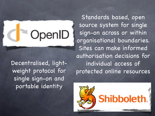 Standards based, open
                         source system for single
                         sign-on across or within
                        organisational boundaries.
                         Sites can make informed
                        authorisation decisions for
Decentralised, light-       individual access of
weight protocol for     protected online resources
 single sign-on and
  portable identity
 