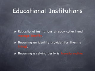 Educational Institutions

 Educational institutions already collect and
 manage identity.

 Becoming an identity provider for them is
 trivial.

 Becoming a relying party is transformative.
 