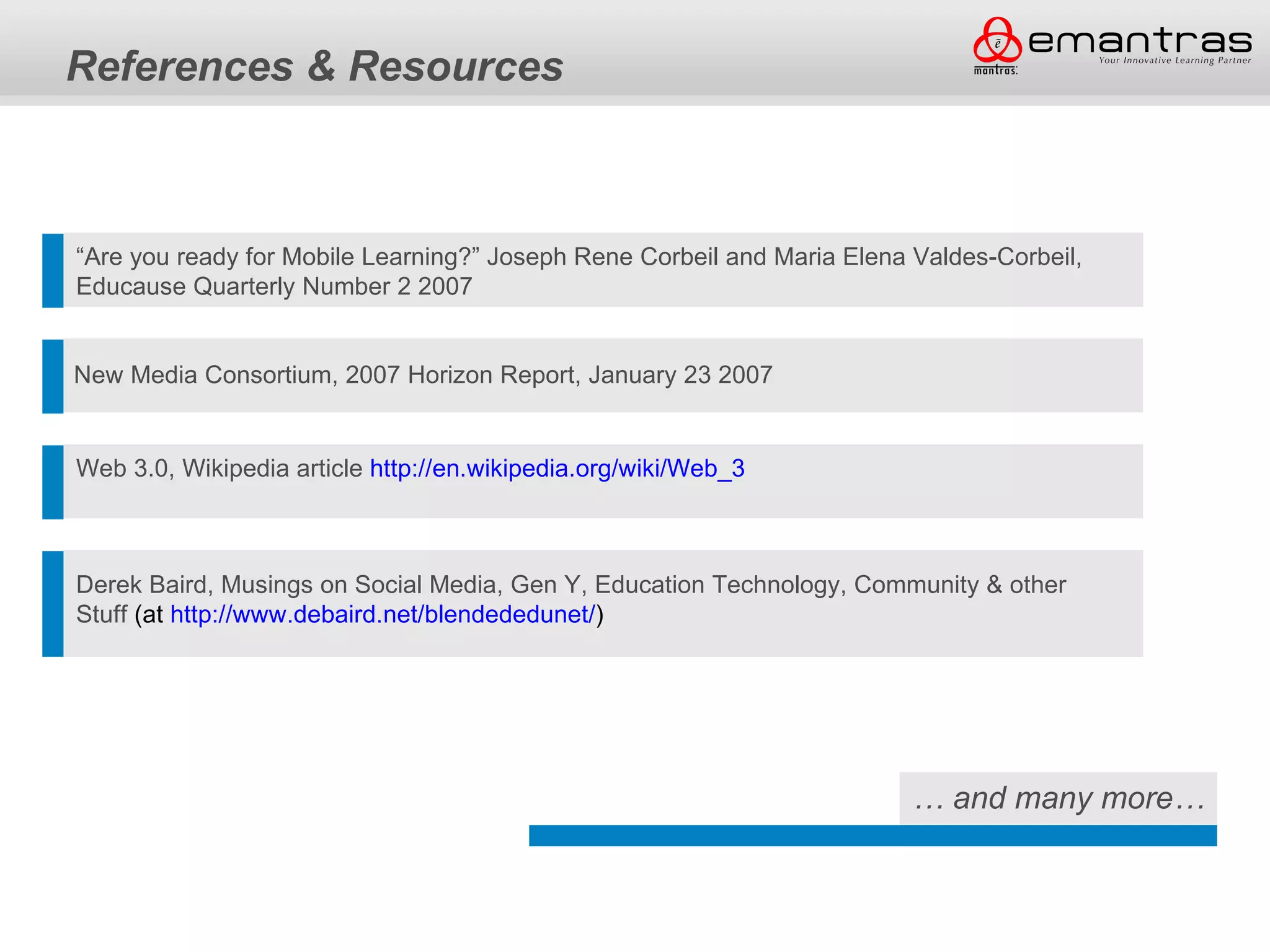 References & Resources



“Are you ready for Mobile Learning?” Joseph Rene Corbeil and Maria Elena Valdes-Corbeil,
Educause Quarterly Number 2 2007


New Media Consortium, 2007 Horizon Report, January 23 2007


Web 3.0, Wikipedia article http://en.wikipedia.org/wiki/Web_3



Derek Baird, Musings on Social Media, Gen Y, Education Technology, Community & other
Stuff (at http://www.debaird.net/blendededunet/)




                                                                         … and many more…
 