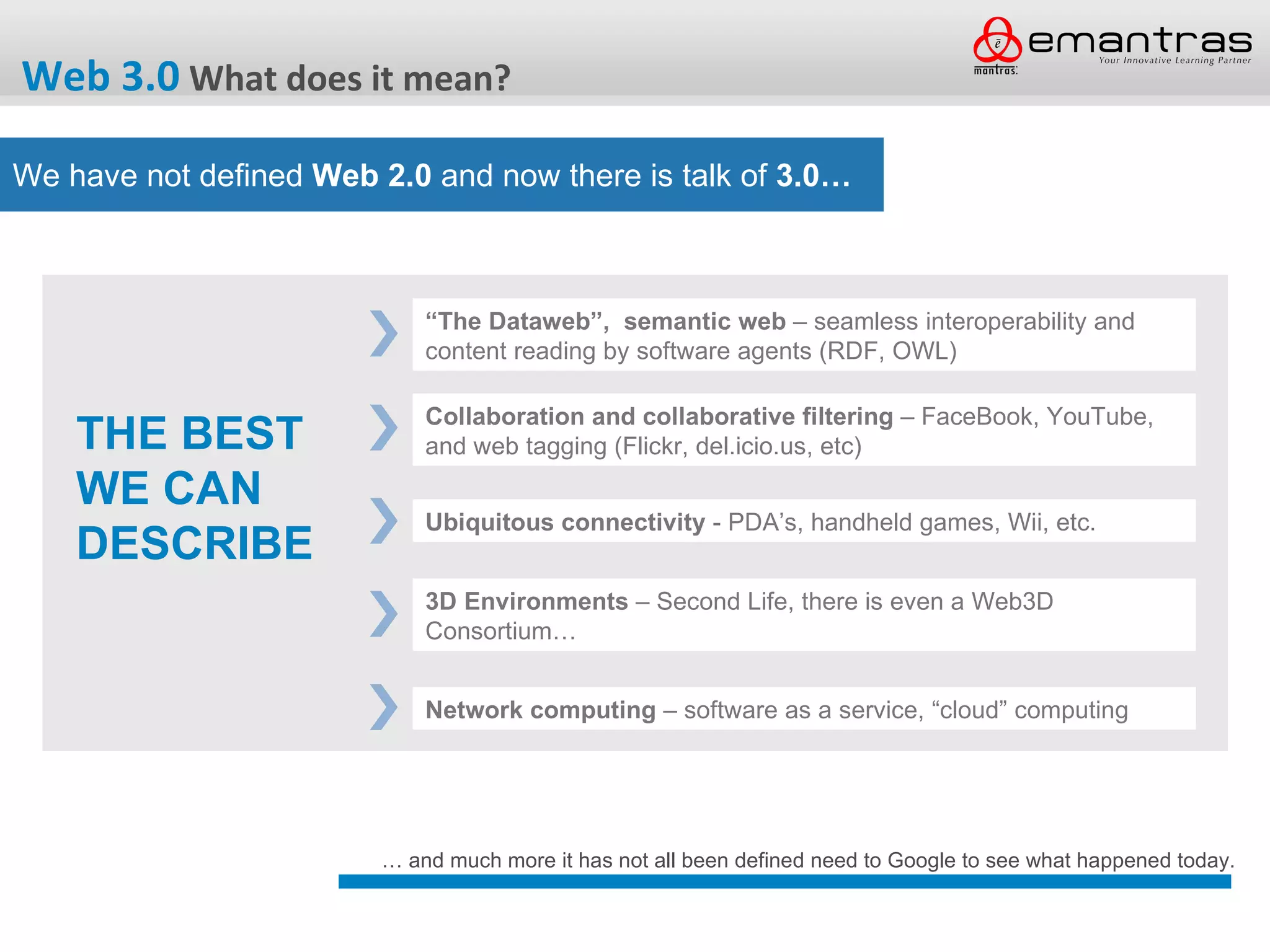 Web 3.0 What does it mean?

We have not defined Web 2.0 and now there is talk of 3.0…



                             “The Dataweb”, semantic web – seamless interoperability and
                             content reading by software agents (RDF, OWL)

                             Collaboration and collaborative filtering – FaceBook, YouTube,
    THE BEST                 and web tagging (Flickr, del.icio.us, etc)

    WE CAN
                             Ubiquitous connectivity - PDA’s, handheld games, Wii, etc.
    DESCRIBE
                             3D Environments – Second Life, there is even a Web3D
                             Consortium…


                             Network computing – software as a service, “cloud” computing




                         … and much more it has not all been defined need to Google to see what happened today.
 