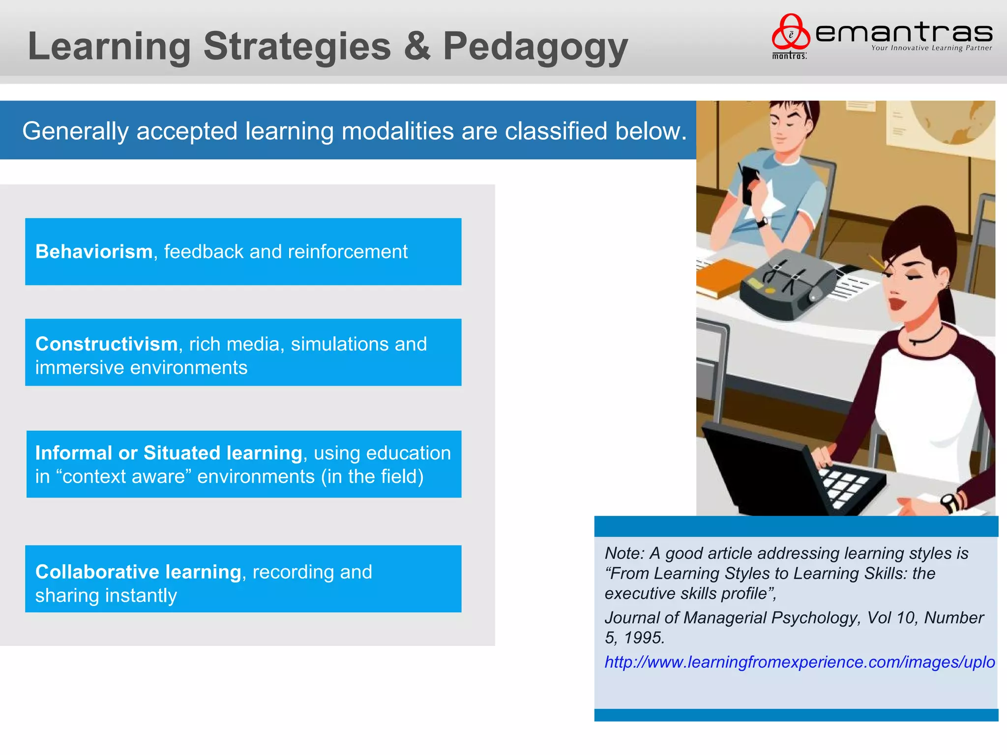 Learning Strategies & Pedagogy

Generally accepted learning modalities are classified below.



 Behaviorism, feedback and reinforcement



 Constructivism, rich media, simulations and
 immersive environments



 Informal or Situated learning, using education
 in “context aware” environments (in the field)


                                                    Note: A good article addressing learning styles is
 Collaborative learning, recording and              “From Learning Styles to Learning Skills: the
 sharing instantly                                  executive skills profile”,
                                                    Journal of Managerial Psychology, Vol 10, Number
                                                    5, 1995.
                                                    http://www.learningfromexperience.com/images/upload
 