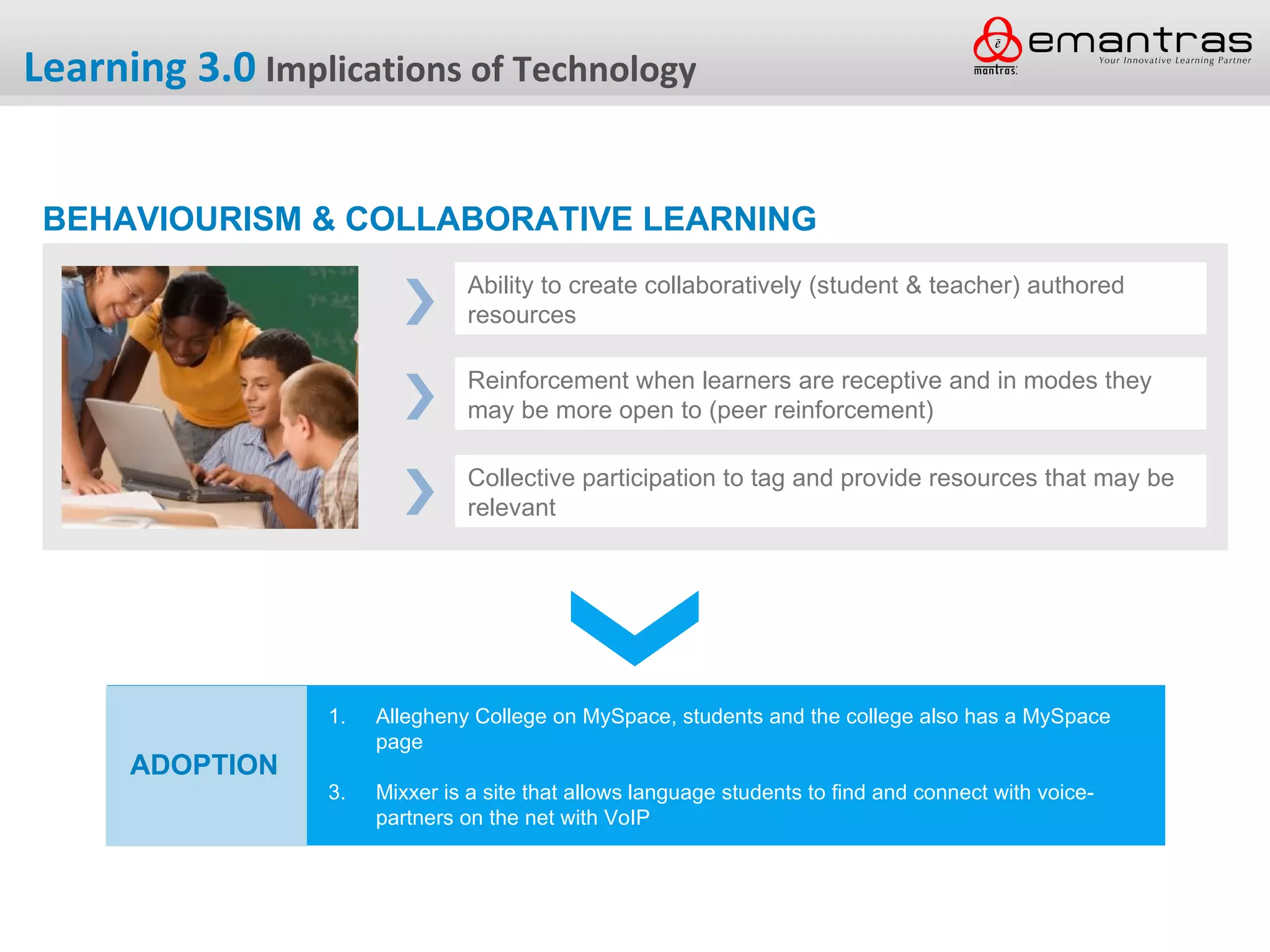 Learning 3.0 Implications of Technology


 BEHAVIOURISM & COLLABORATIVE LEARNING
                               Ability to create collaboratively (student & teacher) authored
                               resources

                               Reinforcement when learners are receptive and in modes they
                               may be more open to (peer reinforcement)

                               Collective participation to tag and provide resources that may be
                               relevant




                 1.   Allegheny College on MySpace, students and the college also has a MySpace
                      page
      ADOPTION
                 3.   Mixxer is a site that allows language students to find and connect with voice-
                      partners on the net with VoIP
 