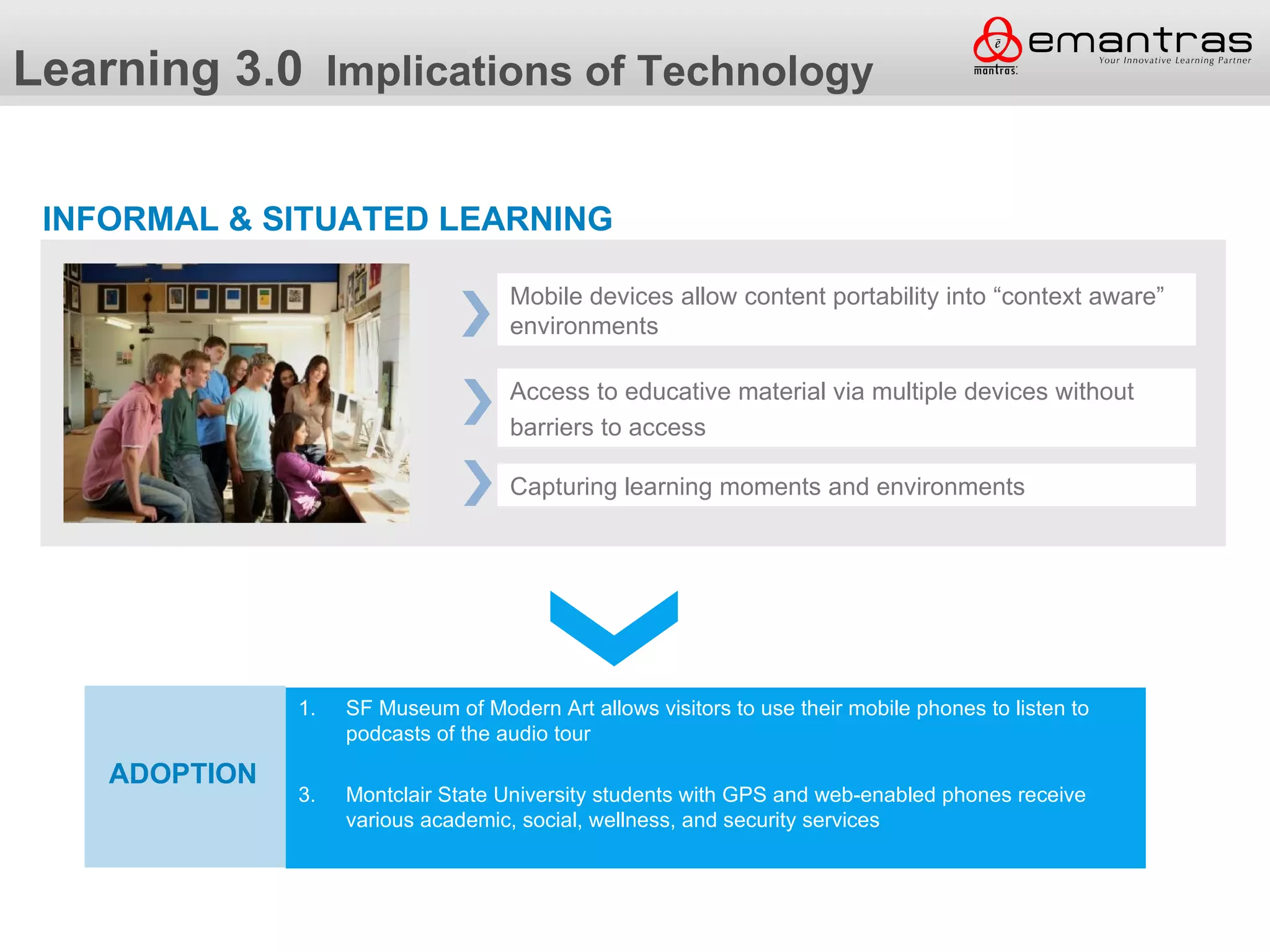 Learning 3.0 Implications of Technology

 INFORMAL & SITUATED LEARNING

                                       Mobile devices allow content portability into “context aware”
                                       environments

                                       Access to educative material via multiple devices without
                                       barriers to access

                                       Capturing learning moments and environments




                1. SF Museum of Modern Art allows visitors to use their mobile phones to listen to
               Adoption
                      podcasts of the audio tour

    ADOPTION
  Adoption       3.   Montclair State University students with GPS and web-enabled phones receive
                      various academic, social, wellness, and security services
 