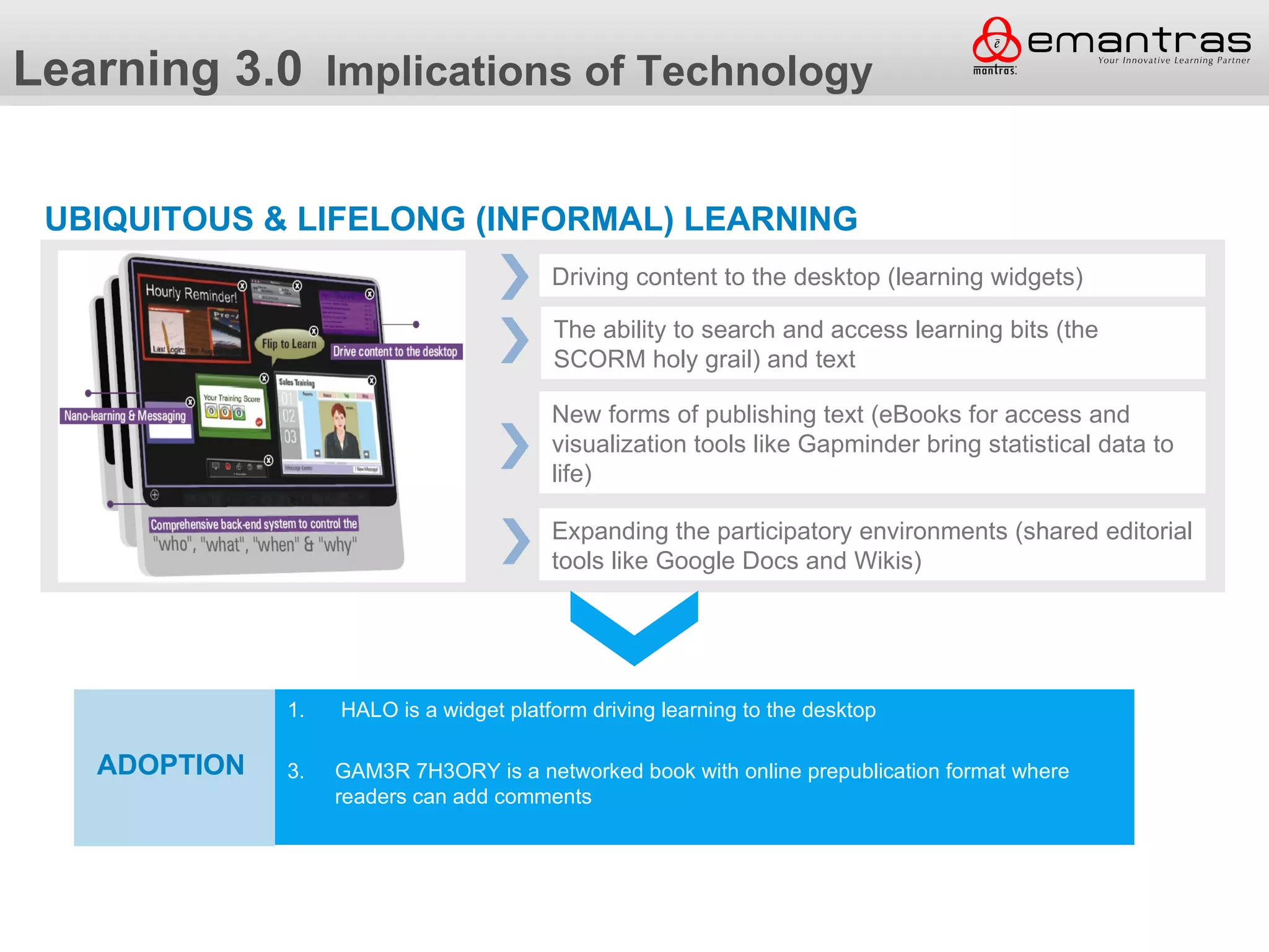 Learning 3.0 Implications of Technology

 UBIQUITOUS & LIFELONG (INFORMAL) LEARNING
                                         Driving content to the desktop (learning widgets)

                                         The ability to search and access learning bits (the
                                         SCORM holy grail) and text

                                         New forms of publishing text (eBooks for access and
                                         visualization tools like Gapminder bring statistical data to
                                         life)

                                         Expanding the participatory environments (shared editorial
                                         tools like Google Docs and Wikis)




              Adoption is a widget platform driving learning to the desktop
              1. HALO

   ADOPTION   3.   GAM3R 7H3ORY is a networked book with online prepublication format where
                   readers can add comments
 