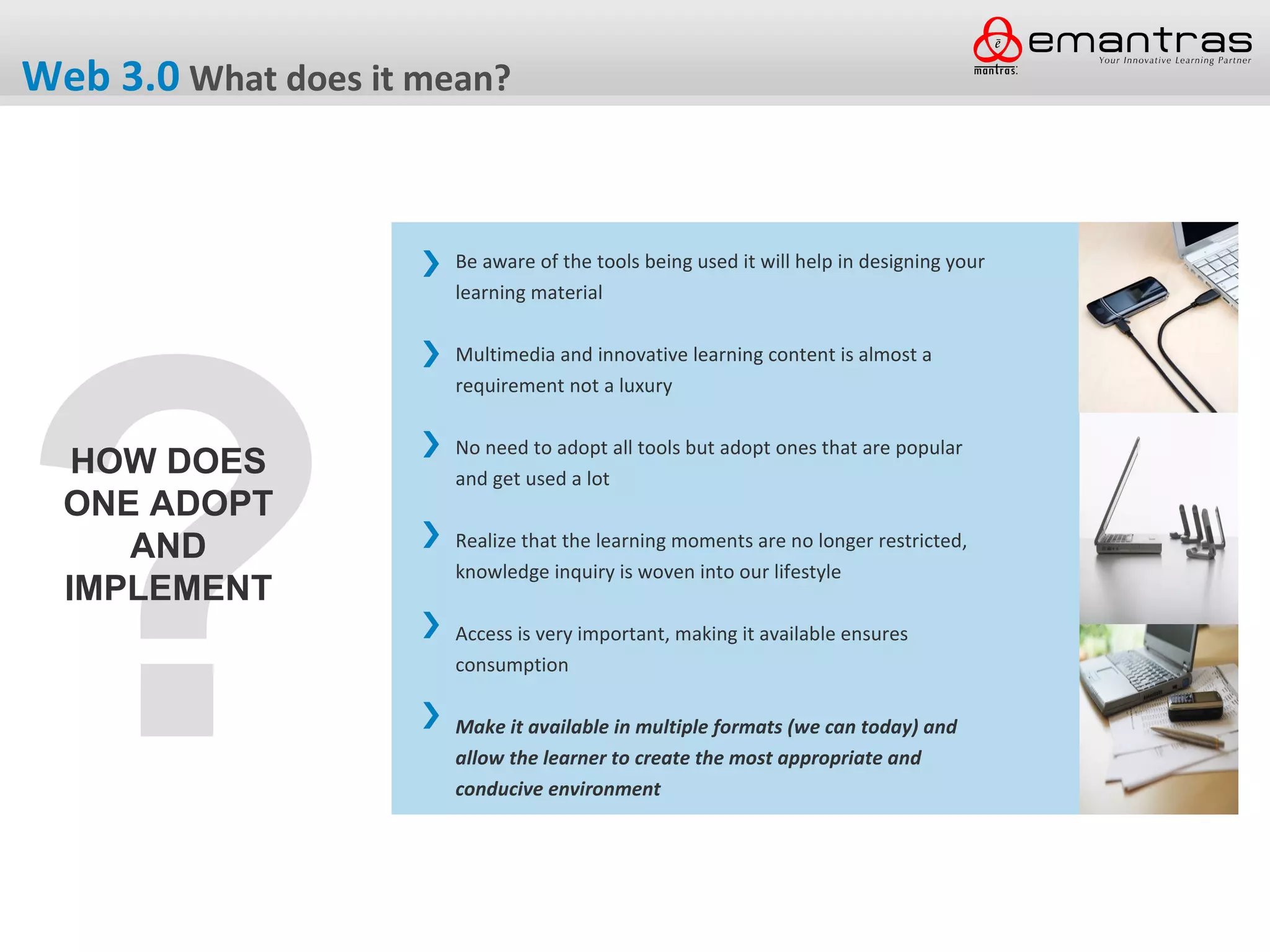 Web 3.0 What does it mean?


                       Be aware of the tools being used it will help in designing your




?
                       learning material

                       Multimedia and innovative learning content is almost a
                       requirement not a luxury

                       No need to adopt all tools but adopt ones that are popular
   HOW DOES            and get used a lot
  ONE ADOPT
     AND               Realize that the learning moments are no longer restricted,
                       knowledge inquiry is woven into our lifestyle
  IMPLEMENT
                       Access is very important, making it available ensures
                       consumption

                       Make it available in multiple formats (we can today) and
                       allow the learner to create the most appropriate and
                       conducive environment
 