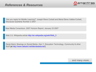References & Resources



“Are you ready for Mobile Learning?” Joseph Rene Corbeil and Maria Elena Valdes-Corbeil,
Educause Quarterly Number 2 2007


New Media Consortium, 2007 Horizon Report, January 23 2007


Web 3.0, Wikipedia article http://en.wikipedia.org/wiki/Web_3



Derek Baird, Musings on Social Media, Gen Y, Education Technology, Community & other
Stuff (at http://www.debaird.net/blendededunet/)




                                                                         … and many more…
 