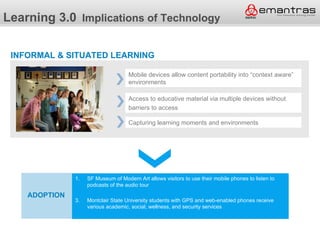 Learning 3.0 Implications of Technology

 INFORMAL & SITUATED LEARNING

                                       Mobile devices allow content portability into “context aware”
                                       environments

                                       Access to educative material via multiple devices without
                                       barriers to access

                                       Capturing learning moments and environments




                1. SF Museum of Modern Art allows visitors to use their mobile phones to listen to
               Adoption
                      podcasts of the audio tour

    ADOPTION
  Adoption       3.   Montclair State University students with GPS and web-enabled phones receive
                      various academic, social, wellness, and security services
 