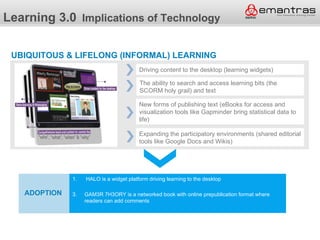 Learning 3.0 Implications of Technology

 UBIQUITOUS & LIFELONG (INFORMAL) LEARNING
                                         Driving content to the desktop (learning widgets)

                                         The ability to search and access learning bits (the
                                         SCORM holy grail) and text

                                         New forms of publishing text (eBooks for access and
                                         visualization tools like Gapminder bring statistical data to
                                         life)

                                         Expanding the participatory environments (shared editorial
                                         tools like Google Docs and Wikis)




              Adoption is a widget platform driving learning to the desktop
              1. HALO

   ADOPTION   3.   GAM3R 7H3ORY is a networked book with online prepublication format where
                   readers can add comments
 