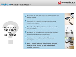Web 3.0 What does it mean?


                       Be aware of the tools being used it will help in designing your




?
                       learning material

                       Multimedia and innovative learning content is almost a
                       requirement not a luxury

                       No need to adopt all tools but adopt ones that are popular
   HOW DOES            and get used a lot
  ONE ADOPT
     AND               Realize that the learning moments are no longer restricted,
                       knowledge inquiry is woven into our lifestyle
  IMPLEMENT
                       Access is very important, making it available ensures
                       consumption

                       Make it available in multiple formats (we can today) and
                       allow the learner to create the most appropriate and
                       conducive environment
 