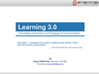 Learning 3.0
Technology Implications on Pedagogy & Learning Styles


Education …“should be reversed to conform to the learner, rather
than the learner to the system.”
                                  -UK based NESTA FutureLabs study




                            by
                Supra Manohar, Executive VP-GBD
                   Emantras, www.emantras.com
 