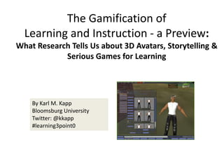 The Gamification ofLearning and Instruction - a Preview:  What Research Tells Us about 3D Avatars, Storytelling & Serious Games for Learning By Karl M. Kapp Bloomsburg University Twitter: @kkapp #learning3point0 