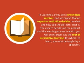 In Learning 1.0 you are a knowledge
receiver, and we expect that an
expert or institution decides on what
and how you should learn. That is,
‘the expert’ decides on the product
and the learning process in which you
will be inserted. It is the root of
prescriptive learning. It's where, to
learn, you must be taught by a
specialist.
 