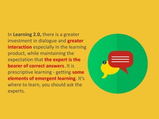In Learning 2.0, there is a greater
investment in dialogue and greater
interaction especially in the learning
product, while maintaining the
expectation that the expert is the
bearer of correct answers. It is
prescriptive learning - getting some
elements of emergent learning. It's
where to learn, you should ask the
experts.
 