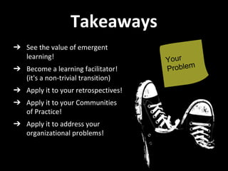 Takeaways
➔ See the value of emergent
learning!
➔ Become a learning facilitator!
(it's a non-trivial transition)
➔ Apply it to your retrospectives!
➔ Apply it to your Communities
of Practice!
➔ Apply it to address your
organizational problems!
 