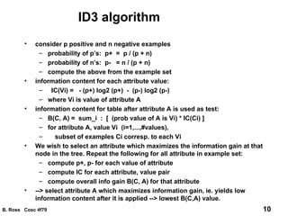 ID3 algorithm consider p positive and n negative examples probability of p’s:  p+  =  p / (p + n) probability of n’s:  p-  = n / (p + n) compute the above from the example set information content for each attribute value: IC(Vi) =  - (p+) log2 (p+)  -  (p-) log2 (p-) where Vi is value of attribute A information content for table after attribute A is used as test:  B(C, A) =  sum_i  :  [  (prob value of A is Vi) * IC(Ci) ] for attribute A, value Vi  (i=1,...,#values),  subset of examples Ci corresp. to each Vi We wish to select an attribute which maximizes the information gain at that node in the tree. Repeat the following for all attribute in example set: compute p+, p- for each value of attribute compute IC for each attribute, value pair compute overall info gain B(C, A) for that attribute --> select attribute A which maximizes information gain, ie. yields low information content after it is applied --> lowest B(C,A) value. 