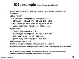 ID3: example  (from Durkin, pp.496-498) IC(C) = -(4/8) log2 (4/8) - (4/8) log2 (4/8) = 1  (initial info content of all examples) (a) test “wind”:  IC(North) = -3/5 log2 (3/5) - 2/5 log2 (2/5) = .971 IC(South) = -1/3 log2 (1/3) - 2/3 log2 (2/3) = .918 B(C, “Wind”) = 5/8* 0.971 + 3/8 log 0.918 = 0.951 gain = IC(C) - B(C, “Wind”) = 1 - 0.951=  - .049 (b) test “sky”: “ clear’: all are negative (= 0) IC(cloudy) = -4/5 log2(4/5) - 1/5 log2 (1/5) = .722 B(C, “sky”) = 3/8 * 0 + 5/8 * .722 = .45 gain = IC(C) - B(C, “sky”) = 1 - .45 = .548 (c) barometer: gain is .156 therefore sky gives highest info gain, and is selected. Algorithm partitions example set for each new subcategory, and recurses Note: we’re simply finding attribute that yields smallest information content for remaining table table after it is applied 