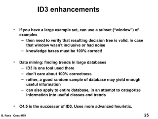ID3 enhancements If you have a large example set, can use a subset (“window”) of examples then need to verify that resulting decision tree is valid, in case that window wasn’t inclusive or had noise knowledge bases must be 100% correct! Data mining: finding trends in large databases ID3 is one tool used there don’t care about 100% correctness rather, a good random sample of database may yield enough useful information can also apply to entire database, in an attempt to categorize information into useful classes and trends C4.5 is the successor of ID3. Uses more advanced heuristic. 