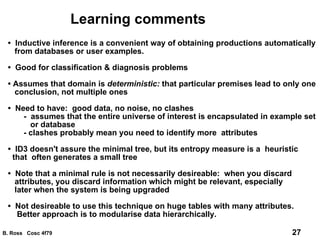 Learning comments •  Inductive inference is a convenient way of obtaining productions automatically from databases or user examples. •  Good for classification & diagnosis problems •  Assumes that domain is  deterministic:  that particular premises lead to only one conclusion, not multiple ones •  Need to have:  good data, no noise, no clashes -  assumes that the entire universe of interest is encapsulated in example set or database - clashes probably mean you need to identify more  attributes •  ID3 doesn't assure the minimal tree, but its entropy measure is a  heuristic  that  often generates a small tree •  Note that a minimal rule is not necessarily desireable:  when you discard attributes, you discard information which might be relevant, especially later when the system is being upgraded •  Not desireable to use this technique on huge tables with many attributes. Better approach is to modularise data hierarchically. 