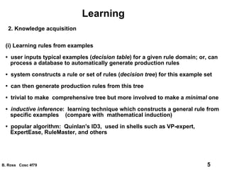 Learning 2. Knowledge acquisition (i) Learning rules from examples •  user inputs typical examples ( decision table ) for a given rule domain; or, can process a database to automatically generate production rules •  system constructs a rule or set of rules ( decision tree ) for this example set •  can then generate production rules from this tree •  trivial to make  comprehensive tree but more involved to make a  minimal  one •  inductive inference :  learning technique which constructs a general rule from specific examples  (compare with  mathematical induction) •  popular algorithm:  Quinlan's ID3,  used in shells such as VP-expert, ExpertEase, RuleMaster, and others 
