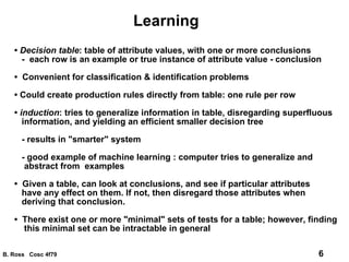 Learning •  Decision table : table of attribute values, with one or more conclusions -  each row is an example or true instance of attribute value - conclusion •   Convenient for classification & identification problems •  Could create production rules directly from table: one rule per row •  induction : tries to generalize information in table, disregarding superfluous information, and yielding an efficient smaller decision tree - results in "smarter" system - good example of machine learning : computer tries to generalize and abstract from  examples •   Given a table, can look at conclusions, and see if particular attributes have any effect on them. If not, then disregard those attributes when deriving that conclusion. •  There exist one or more "minimal" sets of tests for a table; however, finding this minimal set can be intractable in general 