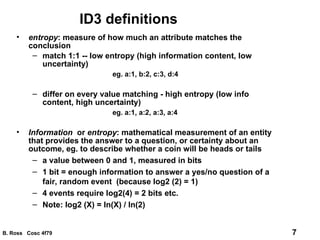 ID3 definitions entropy : measure of how much an attribute matches the conclusion match 1:1 -- low entropy (high information content, low uncertainty) eg. a:1, b:2, c:3, d:4 differ on every value matching - high entropy (low info content, high uncertainty) eg. a:1, a:2, a:3, a:4 Information   or  entropy : mathematical measurement of an entity that provides the answer to a question, or certainty about an outcome, eg. to describe whether a coin will be heads or tails a value between 0 and 1, measured in bits 1 bit = enough information to answer a yes/no question of a fair, random event  (because log2 (2) = 1) 4 events require log2(4) = 2 bits etc. Note: log2 (X) = ln(X) / ln(2) 