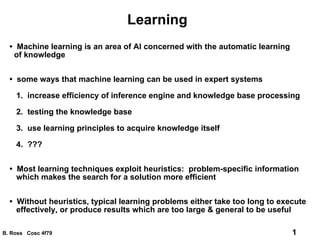Learning •  Machine learning is an area of AI concerned with the automatic learning of knowledge •  some ways that machine learning can be used in expert systems 1.  increase efficiency of inference engine and knowledge base processing 2.  testing the knowledge base 3.  use learning principles to acquire knowledge itself 4.  ??? •  Most learning techniques exploit heuristics:  problem-specific information  which makes the search for a solution more efficient •  Without heuristics, typical learning problems either take too long to execute effectively, or produce results which are too large & general to be useful 