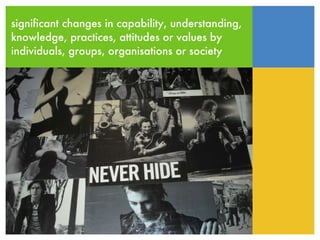 significant changes in capability, understanding, knowledge, practices, attitudes or values by  individuals, groups, organisations or society 