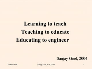 Learning to teach Teaching to educate Educating to engineer  Sanjay Goel, 2004 20 March 04 Sanjay Goel, JIIT, 2004 