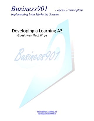 Business901                      Podcast Transcription
Implementing Lean Marketing Systems




Developing a Learning A3
    Guest was Matt Wrye




                   Developing a Learning A3
                    Copyright Business901
 