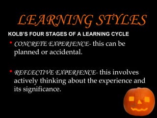 LEARNING STYLES   KOLB’S FOUR STAGES OF A LEARNING CYCLE   CONCRETE EXPERIENCE-   this can be planned or accidental. REFLECTIVE EXPERIENCE-   this involves actively thinking about the experience and its significance. 