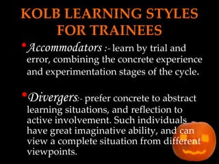 KOLB LEARNING STYLES FOR TRAINEES Accommodators  :-  learn by trial and error, combining the concrete experience and experimentation stages of the cycle . Divergers :-   prefer concrete to abstract learning situations, and reflection to active involvement. Such individuals have great imaginative ability, and can view a complete situation from different viewpoints. 