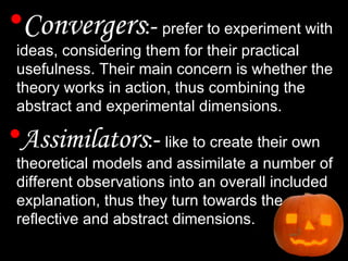 Convergers :-  prefer to experiment with ideas, considering them for their practical usefulness. Their main concern is whether the theory works in action, thus combining the abstract and experimental dimensions. Assimilators :-  like to create their own theoretical models and assimilate a number of different observations into an overall included explanation, thus they turn towards the reflective and abstract dimensions. 