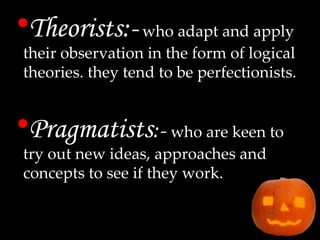 Theorists:-   who adapt and apply their observation in the form of logical theories. they tend to be perfectionists. Pragmatists :-  who are keen to try out new ideas, approaches and concepts to see if they work. 