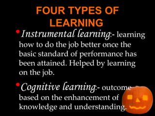 FOUR TYPES OF LEARNING   Instrumental learning :-  learning how to do the job better once the basic standard of performance has been attained. Helped by learning on the job. Cognitive learning :-  outcome based on the enhancement of knowledge and understanding. 
