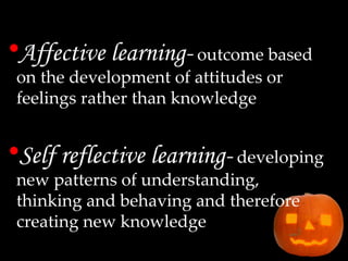 Affective learning-   outcome based on the development of attitudes or feelings rather than knowledge Self reflective learning-   developing new patterns of understanding, thinking and behaving and therefore creating new knowledge 