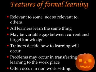 Features of formal learning   Relevant to some, not so relevant to others All learners learn the same thing May be variable gap between current and target knowledge Trainers decide how to learning will occur Problems may occur in transferring learning to the work place Often occur in non work setting. 