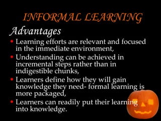INFORMAL LEARNING Advantages  Learning efforts are relevant and focused in the immediate environment, Understanding can be achieved in incremental steps rather than in indigestible chunks, Learners define how they will gain knowledge they need- formal learning is more packaged, Learners can readily put their learning into knowledge. 