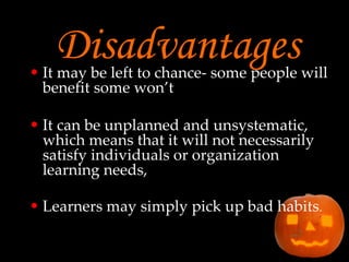 Disadvantages It may be left to chance- some people will benefit some won’t It can be unplanned and unsystematic, which means that it will not necessarily satisfy individuals or organization learning needs, Learners may simply pick up bad habits . 